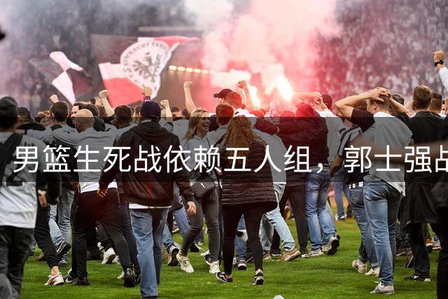男篮生死战依赖五人组，郭士强战术选择显露无奈