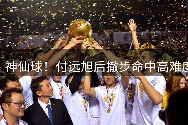 神仙球！付远旭后撤步命中高难度三分，辽宁三节领先10分